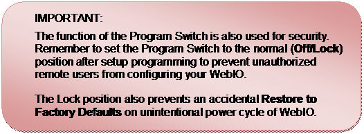 Rounded Rectangle: IMPORTANT: 
The function of the Program Switch is also used for security.  Remember to set the Program Switch to the normal (Off/Lock) position after setup programming to prevent unauthorized remote users from configuring your WebIO.

The Lock position also prevents an accidental Restore to Factory Defaults on unintentional power cycle of WebIO.

